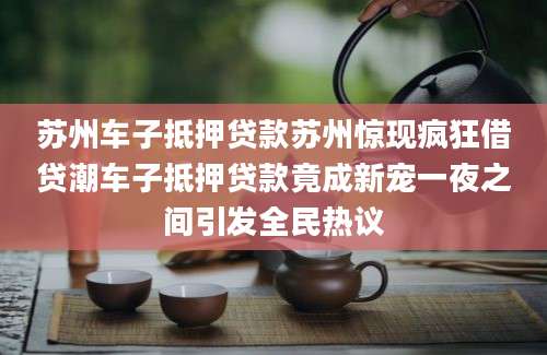 苏州车子抵押贷款苏州惊现疯狂借贷潮车子抵押贷款竟成新宠一夜之间引发全民热议