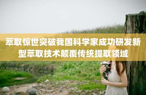 萃取惊世突破我国科学家成功研发新型萃取技术颠覆传统提取领域