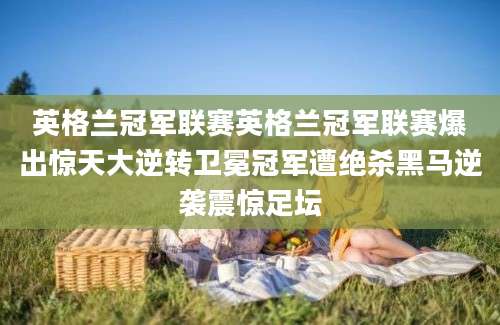 英格兰冠军联赛英格兰冠军联赛爆出惊天大逆转卫冕冠军遭绝杀黑马逆袭震惊足坛
