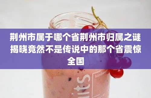 荆州市属于哪个省荆州市归属之谜揭晓竟然不是传说中的那个省震惊全国