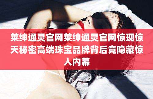 莱绅通灵官网莱绅通灵官网惊现惊天秘密高端珠宝品牌背后竟隐藏惊人内幕