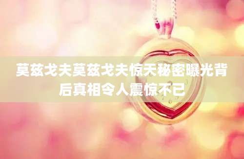 莫兹戈夫莫兹戈夫惊天秘密曝光背后真相令人震惊不已
