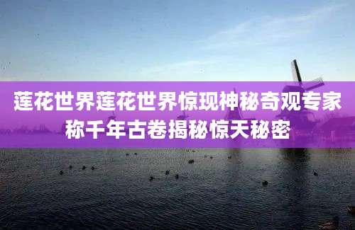 莲花世界莲花世界惊现神秘奇观专家称千年古卷揭秘惊天秘密