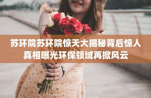 苏环院苏环院惊天大揭秘背后惊人真相曝光环保领域再掀风云