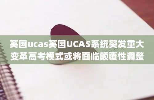 英国ucas英国UCAS系统突发重大变革高考模式或将面临颠覆性调整