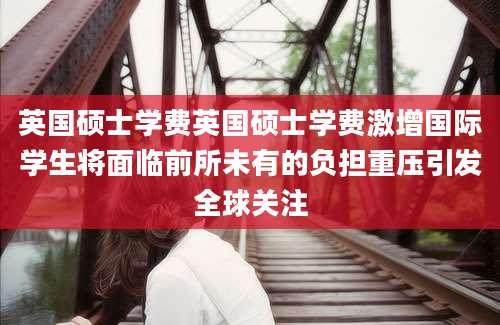 英国硕士学费英国硕士学费激增国际学生将面临前所未有的负担重压引发全球关注