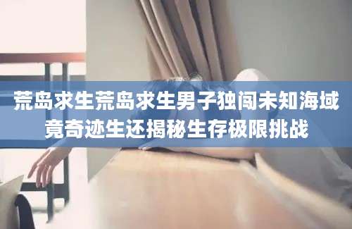 荒岛求生荒岛求生男子独闯未知海域竟奇迹生还揭秘生存极限挑战