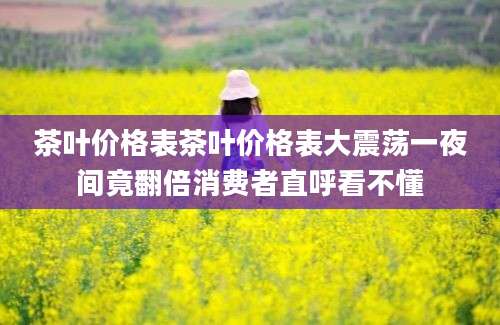 茶叶价格表茶叶价格表大震荡一夜间竟翻倍消费者直呼看不懂