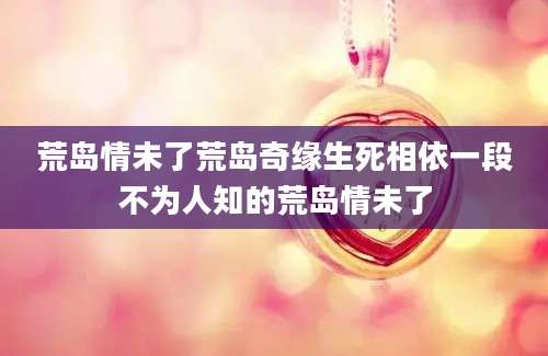 荒岛情未了荒岛奇缘生死相依一段不为人知的荒岛情未了