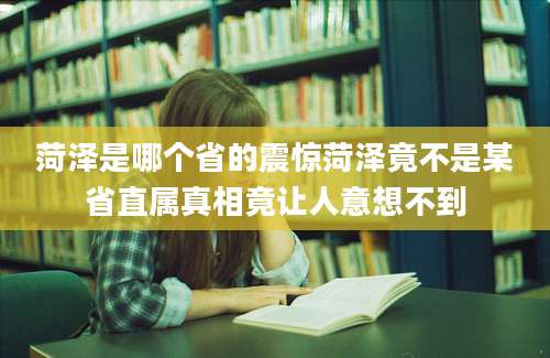 菏泽是哪个省的震惊菏泽竟不是某省直属真相竟让人意想不到