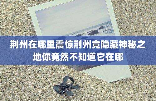 荆州在哪里震惊荆州竟隐藏神秘之地你竟然不知道它在哪