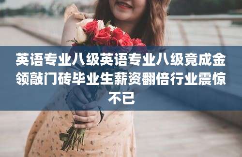 英语专业八级英语专业八级竟成金领敲门砖毕业生薪资翻倍行业震惊不已