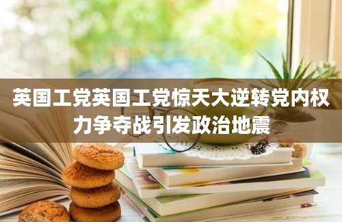 英国工党英国工党惊天大逆转党内权力争夺战引发政治地震