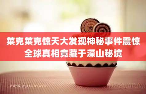 莱克莱克惊天大发现神秘事件震惊全球真相竟藏于深山秘境