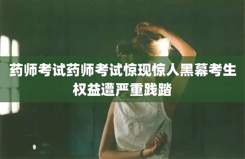 药师考试药师考试惊现惊人黑幕考生权益遭严重践踏