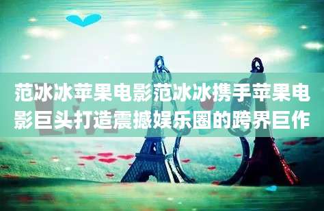 范冰冰苹果电影范冰冰携手苹果电影巨头打造震撼娱乐圈的跨界巨作