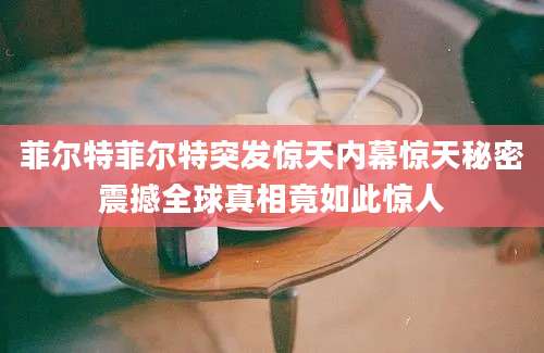 菲尔特菲尔特突发惊天内幕惊天秘密震撼全球真相竟如此惊人