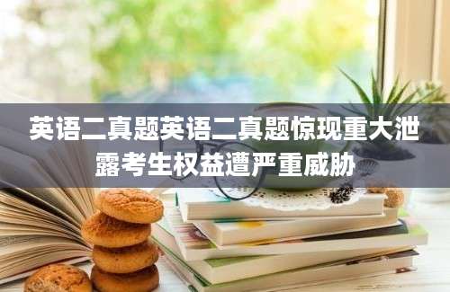 英语二真题英语二真题惊现重大泄露考生权益遭严重威胁