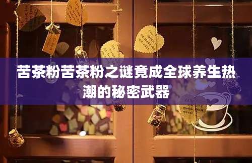 苦茶粉苦茶粉之谜竟成全球养生热潮的秘密武器