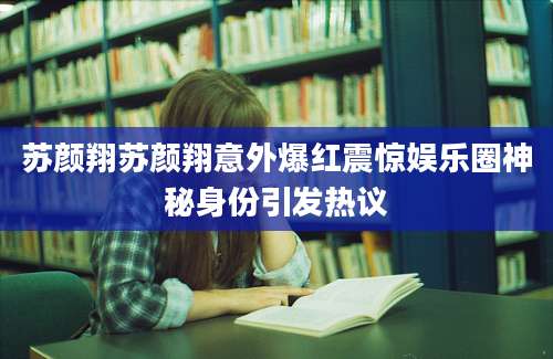 苏颜翔苏颜翔意外爆红震惊娱乐圈神秘身份引发热议