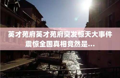 英才苑府英才苑府突发惊天大事件震惊全国真相竟然是...