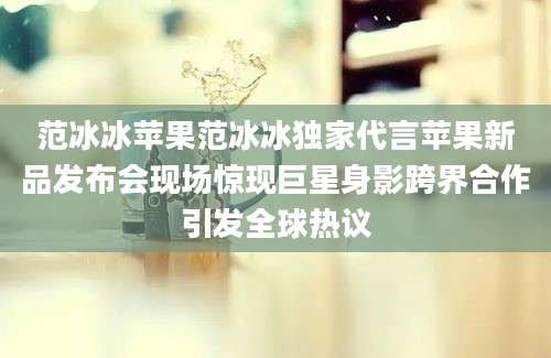 范冰冰苹果范冰冰独家代言苹果新品发布会现场惊现巨星身影跨界合作引发全球热议