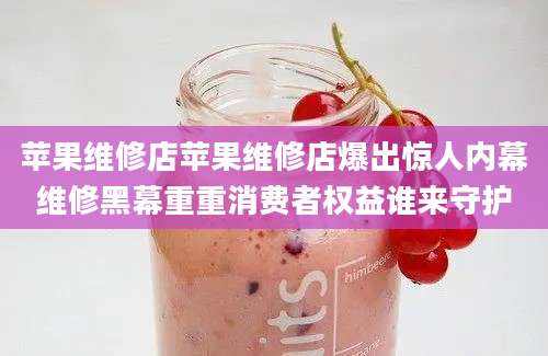 苹果维修店苹果维修店爆出惊人内幕维修黑幕重重消费者权益谁来守护