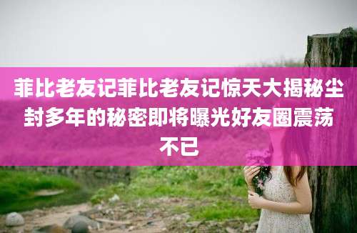 菲比老友记菲比老友记惊天大揭秘尘封多年的秘密即将曝光好友圈震荡不已