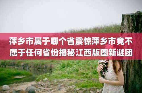 萍乡市属于哪个省震惊萍乡市竟不属于任何省份揭秘江西版图新谜团