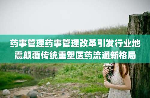 药事管理药事管理改革引发行业地震颠覆传统重塑医药流通新格局