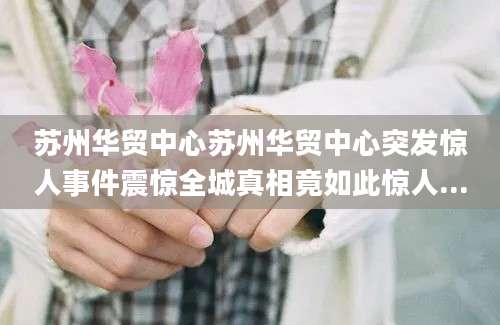 苏州华贸中心苏州华贸中心突发惊人事件震惊全城真相竟如此惊人...