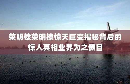 荣明棣荣明棣惊天巨变揭秘背后的惊人真相业界为之侧目