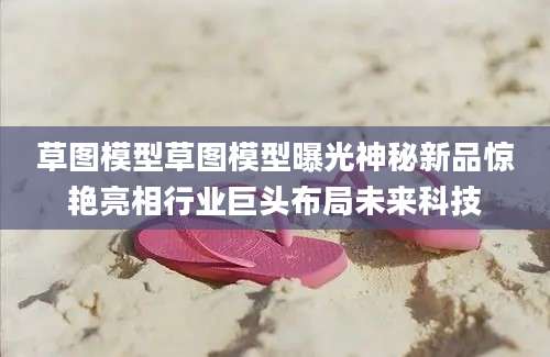 草图模型草图模型曝光神秘新品惊艳亮相行业巨头布局未来科技