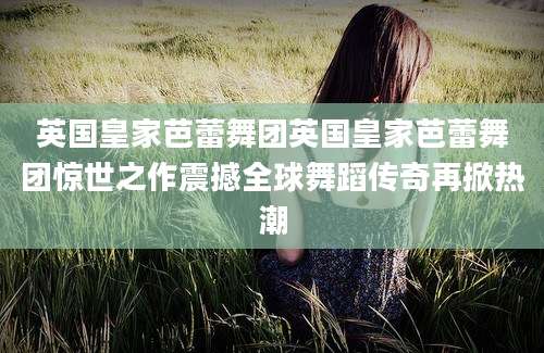 英国皇家芭蕾舞团英国皇家芭蕾舞团惊世之作震撼全球舞蹈传奇再掀热潮