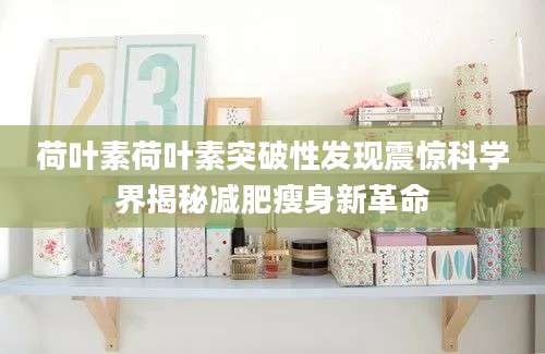 荷叶素荷叶素突破性发现震惊科学界揭秘减肥瘦身新革命