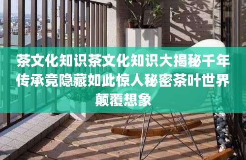 茶文化知识茶文化知识大揭秘千年传承竟隐藏如此惊人秘密茶叶世界颠覆想象