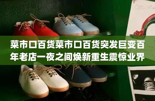 菜市口百货菜市口百货突发巨变百年老店一夜之间焕新重生震惊业界