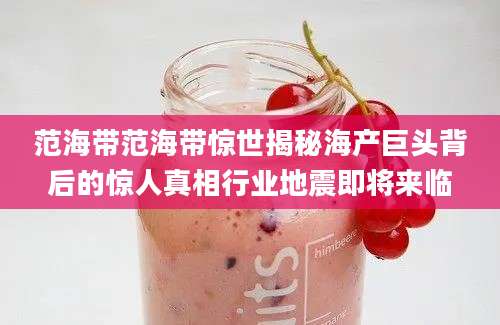 范海带范海带惊世揭秘海产巨头背后的惊人真相行业地震即将来临