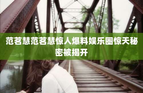 范茗慧范茗慧惊人爆料娱乐圈惊天秘密被揭开