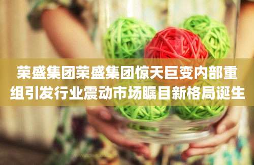 荣盛集团荣盛集团惊天巨变内部重组引发行业震动市场瞩目新格局诞生