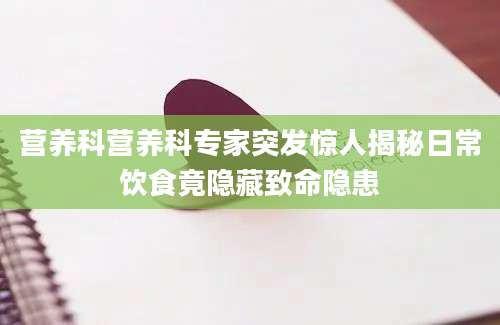 营养科营养科专家突发惊人揭秘日常饮食竟隐藏致命隐患