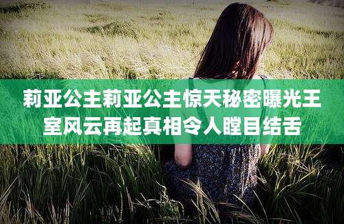 莉亚公主莉亚公主惊天秘密曝光王室风云再起真相令人瞠目结舌