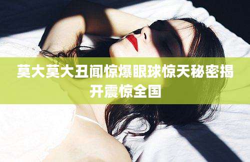 莫大莫大丑闻惊爆眼球惊天秘密揭开震惊全国