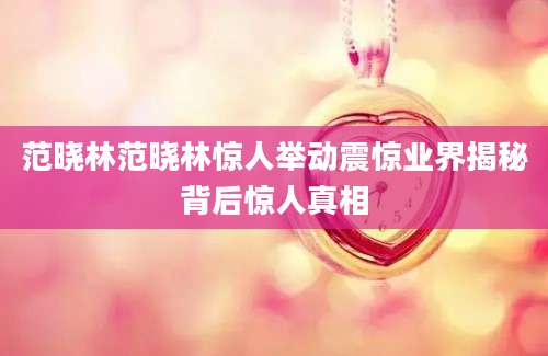 范晓林范晓林惊人举动震惊业界揭秘背后惊人真相