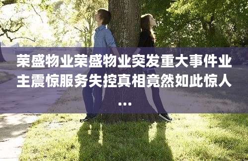 荣盛物业荣盛物业突发重大事件业主震惊服务失控真相竟然如此惊人...