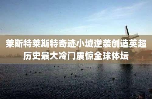 莱斯特莱斯特奇迹小城逆袭创造英超历史最大冷门震惊全球体坛