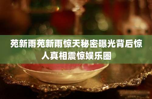 苑新雨苑新雨惊天秘密曝光背后惊人真相震惊娱乐圈