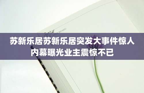苏新乐居苏新乐居突发大事件惊人内幕曝光业主震惊不已