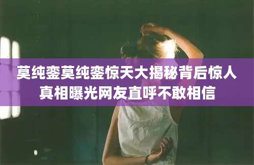 莫纯銮莫纯銮惊天大揭秘背后惊人真相曝光网友直呼不敢相信