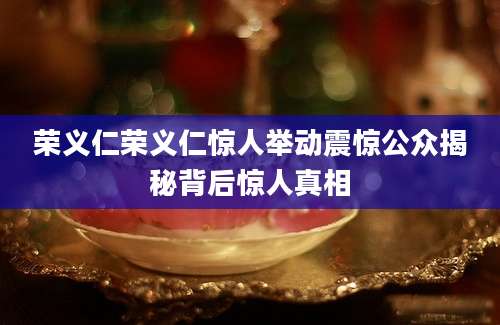 荣义仁荣义仁惊人举动震惊公众揭秘背后惊人真相